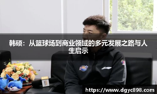韩硕：从篮球场到商业领域的多元发展之路与人生启示
